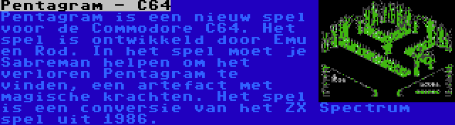 Pentagram - C64 | Pentagram is een nieuw spel voor de Commodore C64. Het spel is ontwikkeld door Emu en Rod. In het spel moet je Sabreman helpen om het verloren Pentagram te vinden, een artefact met magische krachten. Het spel is een conversie van het ZX Spectrum spel uit 1986.