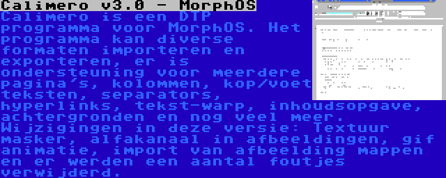 Calimero v3.0 - MorphOS | Calimero is een DTP programma voor MorphOS. Het programma kan diverse formaten importeren en exporteren, er is ondersteuning voor meerdere pagina's, kolommen, kop/voet teksten, separators, hyperlinks, tekst-warp, inhoudsopgave, achtergronden en nog veel meer. Wijzigingen in deze versie: Textuur masker, alfakanaal in afbeeldingen, gif animatie, import van afbeelding mappen en er werden een aantal foutjes verwijderd.