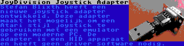 JoyDivision Joystick Adapter | Stefan Blixth heeft een nieuwe joystick adapter ontwikkeld. Deze adapter maakt het mogelijk om een Atari stijl joystick te gebruiken met een emulator op een moderne PC. De adapter is een HID apparaat en heeft geen driver software nodig.