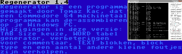 Regenerator 1.4 | Regenerator is een programma gemaakt door Tomaz Kac, dat een Commodore 64 machinetaal programma kan de-assembleren op je Windows PC. Wijzigingen in deze versie: TAB Size keuze, WORD tabel generator, verbeteringen voor commentaar, TEXT blokken, block type en een aantal andere kleine foutjes zijn verholpen.