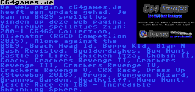 C64games.de | De web pagina c64games.de heeft een update gehad. Je kan nu 6429 spelletjes vinden op deze web pagina. De nieuwe spelletjes zijn: 200-1 C64GS Collection, Alienator (RGCD Competiion 2015), Alone against the BSE9, Beach Head Id, Beppe Kid, Blap N Bash Revisted, Boulderdashes, Bug Hunt, Castle of Life, Chichen Itza, Chobin II, Coach, Crackers Revenge II, Crackers Revenge III, Crackers Revenge IV, Crackers Revenge V, CRX Race, Dress Up (Steveboy 2016), Drugs, Dungeon Wizard, Grannys Garden, Heathcliff, Hugo Hunt, Icicle Race en ISS - Incredible Shrinking Sphere.