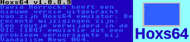 Hoxs64 v1.0.8.9 | David Horrocks heeft een nieuwe versie uitgebracht van zijn Hoxs64 emulator. De recente wijzigingen zijn: Een foutje verwijderd in de VIC (IRQ) emulatie dat een probleem veroorzaakte bij Vandalism News #64.