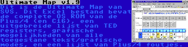 Ultimate Map v1.9 | Dit is de Ultimate Map van SVS. Dit Excel bestand bevat de complete OS ROM van de Plus/4 (en C16), een uitgebreide lijst van TED registers, grafische mogelijkheden van alle toegestane tekst/grafische modes, en een lijst van Plus/4 foutjes.