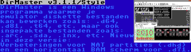 DirMaster v3.1.1/Style | DirMaster is een Windows programma waarmee je emulator diskette bestanden kan bewerken zoals: .d64, .d81, .t64, etc. maar ook ingepakte bestanden zoals: .arc, .sda, .lnx, etc. Nieuw in deze versie: Verbeteringen voor NAT partities (.dhd) en een horizontaal BAM scherm voor .d71.