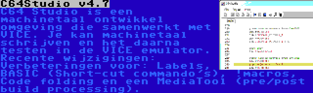 C64Studio v4.7 | C64 Studio is een machinetaal ontwikkel omgeving die samenwerkt met VICE. Je kan machinetaal schrijven en het daarna testen in de VICE emulator. Recente wijzigingen: Verbeteringen voor: Labels, BASIC (Short-cut commando's), !macros, Code folding en een MediaTool (pre/post build processing).