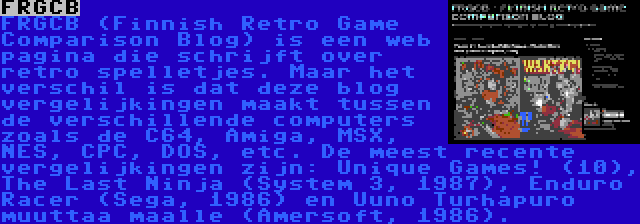 FRGCB | FRGCB (Finnish Retro Game Comparison Blog) is een web pagina die schrijft over retro spelletjes. Maar het verschil is dat deze blog vergelijkingen maakt tussen de verschillende computers zoals de C64, Amiga, MSX, NES, CPC, DOS, etc. De meest recente vergelijkingen zijn: Unique Games! (10), The Last Ninja (System 3, 1987), Enduro Racer (Sega, 1986) en Uuno Turhapuro muuttaa maalle (Amersoft, 1986).