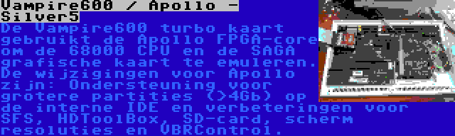 Vampire600 / Apollo - Silver5 | De Vampire600 turbo kaart gebruikt de Apollo FPGA-core om de 68000 CPU en de SAGA grafische kaart te emuleren. De wijzigingen voor Apollo zijn: Ondersteuning voor grotere partities (>4Gb) op de interne IDE en verbeteringen voor SFS, HDToolBox, SD-card, scherm resoluties en VBRControl.