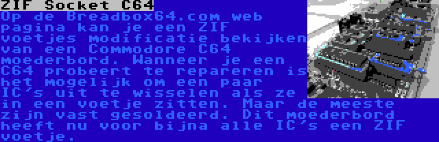 ZIF Socket C64 | Op de Breadbox64.com web pagina kan je een ZIF voetjes modificatie bekijken van een Commodore C64 moederbord. Wanneer je een C64 probeert te repareren is het mogelijk om een paar IC's uit te wisselen als ze in een voetje zitten. Maar de meeste zijn vast gesoldeerd. Dit moederbord heeft nu voor bijna alle IC's een ZIF voetje.