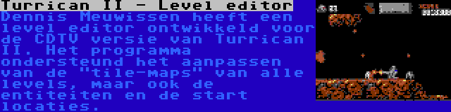 Turrican II - Level editor | Dennis Meuwissen heeft een level editor ontwikkeld voor de CDTV versie van Turrican II. Het programma ondersteund het aanpassen van de tile-maps van alle levels, maar ook de entiteiten en de start locaties.