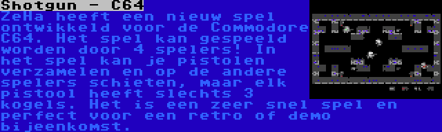 Shotgun - C64 | ZeHa heeft een nieuw spel ontwikkeld voor de Commodore C64. Het spel kan gespeeld worden door 4 spelers! In het spel kan je pistolen verzamelen en op de andere spelers schieten, maar elk pistool heeft slechts 3 kogels. Het is een zeer snel spel en perfect voor een retro of demo bijeenkomst.