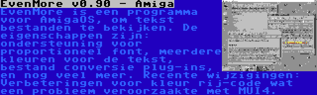 EvenMore v0.90 - Amiga | EvenMore is een programma voor AmigaOS, om tekst bestanden te bekijken. De eigenschappen zijn: ondersteuning voor proportioneel font, meerdere kleuren voor de tekst, bestand conversie plug-ins, en nog veel meer. Recente wijzigingen: Verbeteringen voor kleur rij-code wat een probleem veroorzaakte met MUI4.