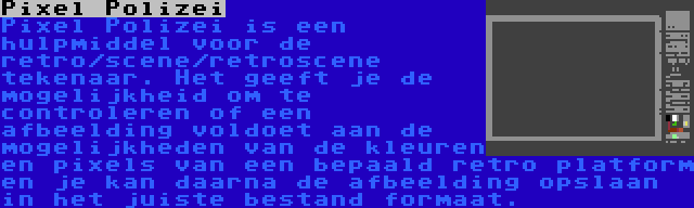 Pixel Polizei | Pixel Polizei is een hulpmiddel voor de retro/scene/retroscene tekenaar. Het geeft je de mogelijkheid om te controleren of een afbeelding voldoet aan de mogelijkheden van de kleuren en pixels van een bepaald retro platform en je kan daarna de afbeelding opslaan in het juiste bestand formaat.