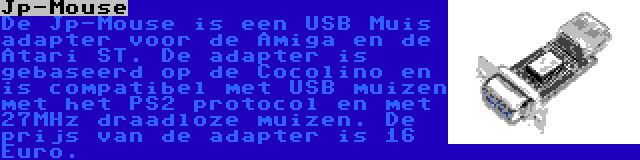 Jp-Mouse | De Jp-Mouse is een USB Muis adapter voor de Amiga en de Atari ST. De adapter is gebaseerd op de Cocolino en is compatibel met USB muizen met het PS2 protocol en met 27MHz draadloze muizen. De prijs van de adapter is 16 Euro.