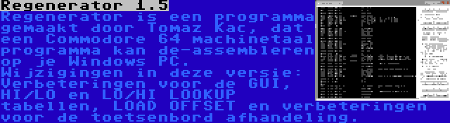 Regenerator 1.5 | Regenerator is een programma gemaakt door Tomaz Kac, dat een Commodore 64 machinetaal programma kan de-assembleren op je Windows PC. Wijzigingen in deze versie: Verbeteringen voor de GUI, HI/LO en LO/HI LOOKUP tabellen, LOAD OFFSET en verbeteringen voor de toetsenbord afhandeling.