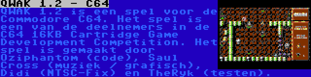 QWAK 1.2 - C64 | QWAK 1.2 is een spel voor de Commodore C64. Het spel is een van de deelnemers in de C64 16KB Cartridge Game Development Competition. Het spel is gemaakt door Oziphantom (code), Saul Cross (muziek / grafisch), Didi (NTSC-Fix) en TheRyk (testen).