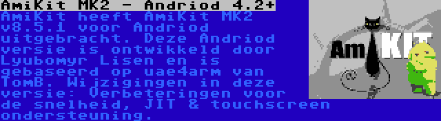 AmiKit MK2 - Andriod 4.2+ | AmiKit heeft AmiKit MK2 v8.5.1 voor Andriod uitgebracht. Deze Andriod versie is ontwikkeld door Lyubomyr Lisen en is gebaseerd op uae4arm van TomB. Wijzigingen in deze versie: Verbeteringen voor de snelheid, JIT & touchscreen ondersteuning.