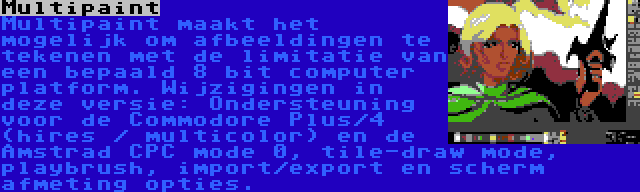 Multipaint | Multipaint maakt het mogelijk om afbeeldingen te tekenen met de limitatie van een bepaald 8 bit computer platform. Wijzigingen in deze versie: Ondersteuning voor de Commodore Plus/4 (hires / multicolor) en de Amstrad CPC mode 0, tile-draw mode, playbrush, import/export en scherm afmeting opties.