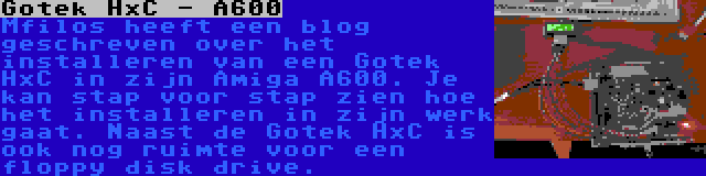 Gotek HxC - A600 | Mfilos heeft een blog geschreven over het installeren van een Gotek HxC in zijn Amiga A600. Je kan stap voor stap zien hoe het installeren in zijn werk gaat. Naast de Gotek HxC is ook nog ruimte voor een floppy disk drive.