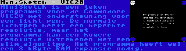 MiniSketch - VIC20 | MiniSketch is een teken programma voor de Commodore VIC20 met ondersteuning voor een licht pen. De normale lichtpen heeft een beperkte resolutie, maar het programma kan een hogere resolutie uitrekenen met een slim algoritme. Het programma heeft wel een 8 kByte RAM expansie nodig.