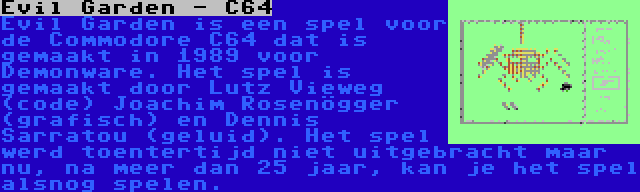 Evil Garden - C64 | Evil Garden is een spel voor de Commodore C64 dat is gemaakt in 1989 voor Demonware. Het spel is gemaakt door Lutz Vieweg (code) Joachim Rosenögger (grafisch) en Dennis Sarratou (geluid). Het spel werd toentertijd niet uitgebracht maar nu, na meer dan 25 jaar, kan je het spel alsnog spelen.