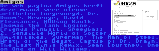 Amigos | De web pagina Amigos heeft deze maand weer nieuwe artikelen toegevoegd: Dr. Doom's Revenge, David Pleasance, HUDson Baulk, Thomas the Tank Engine, Friends Pinball, Speedball 2, Sensible World of Soccer, Amigaflakes, Superman: The Man of Steel, Wrath of the Beast, Castle of Dr. Brain, The Last Ninja Remix, Sean Courtney, One on One en Will Willams.