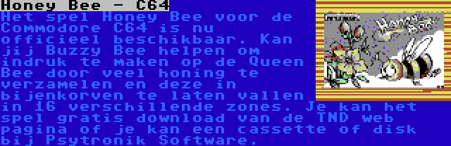 Honey Bee - C64 | Het spel Honey Bee voor de Commodore C64 is nu officieel beschikbaar. Kan jij Buzzy Bee helpen om indruk te maken op de Queen Bee door veel honing te verzamelen en deze in bijenkorven te laten vallen in 16 verschillende zones. Je kan het spel gratis download van de TND web pagina of je kan een cassette of disk bij Psytronik Software.