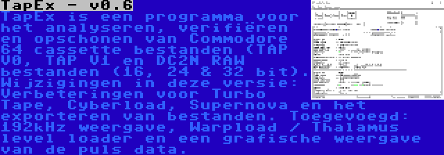 TapEx - v0.6 | TapEx is een programma voor het analyseren, verifiëren en opschonen van Commodore 64 cassette bestanden (TAP V0, TAP V1 en DC2N RAW bestanden (16, 24 & 32 bit). Wijzigingen in deze versie: Verbeteringen voor Turbo Tape, Cyberload, Supernova en het exporteren van bestanden. Toegevoegd: 192kHz weergave, Warpload / Thalamus level loader en een grafische weergave van de puls data.