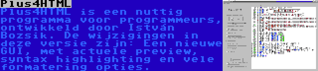 Plus4HTML | Plus4HTML is een nuttig programma voor programmeurs, ontwikkeld door István Bozsik. De wijzigingen in deze versie zijn: Een nieuwe GUI, met actuele preview, syntax highlighting en vele formatering opties.
