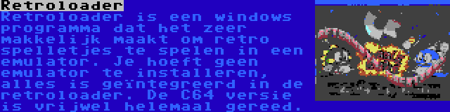 Retroloader | Retroloader is een windows programma dat het zeer makkelijk maakt om retro spelletjes te spelen in een emulator. Je hoeft geen emulator te installeren, alles is geïntegreerd in de retroloader. De C64 versie is vrijwel helemaal gereed.