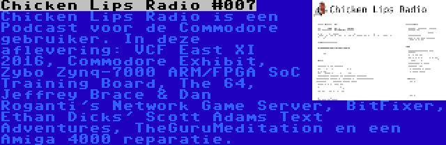 Chicken Lips Radio #007 | Chicken Lips Radio is een Podcast voor de Commodore gebruiker. In deze aflevering: VCF East XI 2016, Commodore Exhibit, Zybo Zynq-7000 ARM/FPGA SoC Training Board, The 64, Jeffrey Brace & Dan Roganti's Network Game Server, BitFixer, Ethan Dicks' Scott Adams Text Adventures, TheGuruMeditation en een Amiga 4000 reparatie.