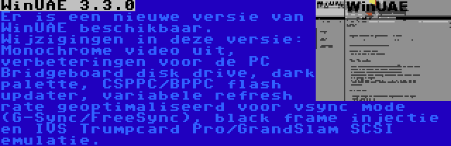 WinUAE 3.3.0 | Er is een nieuwe versie van WinUAE beschikbaar. Wijzigingen in deze versie: Monochrome video uit, verbeteringen voor de PC Bridgeboard disk drive, dark palette, CSPPC/BPPC flash updater, variabele refresh rate geoptimaliseerd voor vsync mode (G-Sync/FreeSync), black frame injectie en IVS Trumpcard Pro/GrandSlam SCSI emulatie.