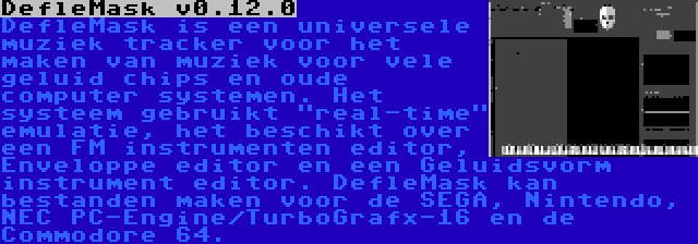 DefleMask v0.12.0 | DefleMask is een universele muziek tracker voor het maken van muziek voor vele geluid chips en oude computer systemen. Het systeem gebruikt real-time emulatie, het beschikt over een FM instrumenten editor, Enveloppe editor en een Geluidsvorm instrument editor. DefleMask kan bestanden maken voor de SEGA, Nintendo, NEC PC-Engine/TurboGrafx-16 en de Commodore 64.