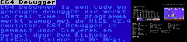 C64 Debugger | C64 Debugger is een code en geheugen debugger die werkt in real time. Het programma werkt samen met de VICE v2.4 emulator. C64 Debugger is gemaakt door Slajerek en getest door Don Kichote, ElfKaa, Isildur en Mr Wegi.