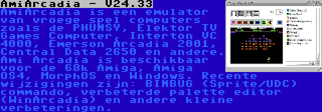 AmiArcadia - V24.33 | AmiArcadia is een emulator van vroege spel computers zoals de PHUNSY, Elektor TV Games Computer, Interton VC 4000, Emerson Arcadia 2001, Central Data 2650 en andere. Ami Arcadia is beschikbaar voor de 68k Amiga, Amiga OS4, MorphOS en Windows. Recente wijzigingen zijn: BINBUG (Sprite/UDC) commando, verbeterde palette editor (WinArcadia) en andere kleine verbeteringen.