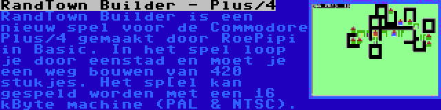 RandTown Builder - Plus/4 | RandTown Builder is een nieuw spel voor de Commodore Plus/4 gemaakt door RoePipi in Basic. In het spel loop je door eenstad en moet je een weg bouwen van 420 stukjes. Het sp[el kan gespeld worden met een 16 kByte machine (PAL & NTSC).