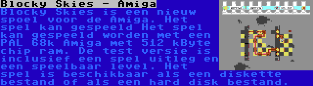 Blocky Skies - Amiga | Blocky Skies is een nieuw spoel voor de Amiga. Het spel kan gespeeld Het spel kan gespeeld worden met een PAL 68k Amiga met 512 kByte chip ram. De test versie is inclusief een spel uitleg en een speelbaar level. Het spel is beschikbaar als een diskette bestand of als een hard disk bestand.