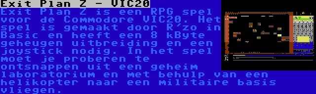 Exit Plan Z - VIC20 | Exit Plan Z is een RPG spel voor de Commodore VIC20. Het spel is gemaakt door R'zo in Basic en heeft een 8 kByte geheugen uitbreiding en een joystick nodig. In het spel moet je proberen te ontsnappen uit een geheim laboratorium en met behulp van een helikopter naar een militaire basis vliegen.