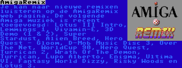 AmigaRemix | Je kan naar nieuwe remixen luisteren op de AmigaRemix web pagina. De volgende Amiga muziek is recent toegevoegd: Lotus III Intro, Lemmings 1, Vivamin-E, 3D Demo (1 & 2), Super Stardust, Alien Breed, Hero Quest - Gloom, D-Mob Music Disc 3, Over The Net, WorldCup 90, Hero Quest, Turrican 2, Wrath Of The Demon, Turrican, Lupo Alberto, Enigma, Ultima VI, Fantasy World Dizzy, Risky Woods en Lotus 3.