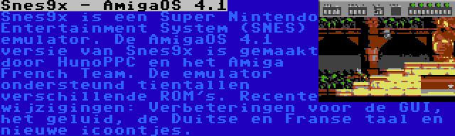 Snes9x - AmigaOS 4.1 | Snes9x is een Super Nintendo Entertainment System (SNES) emulator. De AmigaOS 4.1 versie van Snes9x is gemaakt door HunoPPC en het Amiga French Team. De emulator ondersteund tientallen verschillende ROM's. Recente wijzigingen: Verbeteringen voor de GUI, het geluid, de Duitse en Franse taal en nieuwe icoontjes.