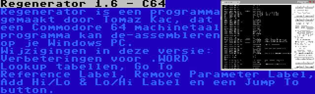 Regenerator 1.6 - C64 | Regenerator is een programma gemaakt door Tomaz Kac, dat een Commodore 64 machinetaal programma kan de-assembleren op je Windows PC. Wijzigingen in deze versie: Verbeteringen voor .WORD Lookup tabellen, Go To Reference Label, Remove Parameter Label, Add Hi/Lo & Lo/Hi Label en een Jump To button.