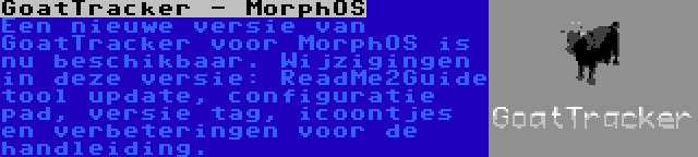 GoatTracker - MorphOS | Een nieuwe versie van GoatTracker voor MorphOS is nu beschikbaar. Wijzigingen in deze versie: ReadMe2Guide tool update, configuratie pad, versie tag, icoontjes en verbeteringen voor de handleiding.