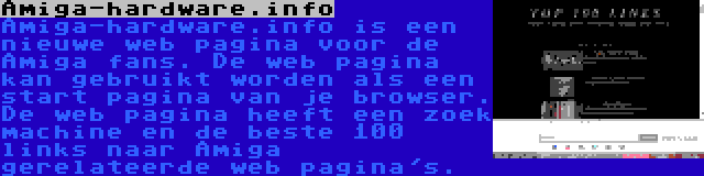 Amiga-hardware.info | Amiga-hardware.info is een nieuwe web pagina voor de Amiga fans. De web pagina kan gebruikt worden als een start pagina van je browser. De web pagina heeft een zoek machine en de beste 100 links naar Amiga gerelateerde web pagina's.