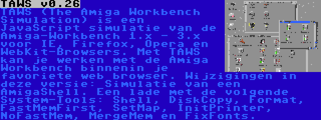 TAWS v0.26 | TAWS (The Amiga Workbench Simulation) is een JavaScript simulatie van de Amiga-Workbench 1.x - 3.x voor IE, Firefox, Opera en WebKit-Browsers. Met TAWS kan je werken met de Amiga Workbench binnenin je favoriete web browser. Wijzigingen in deze versie: Simulatie van een AmigaShell. Een lade met de volgende System-Tools: Shell, DiskCopy, Format, FastMemFirst, SetMap, InitPrinter, NoFastMem, MergeMem en FixFonts.