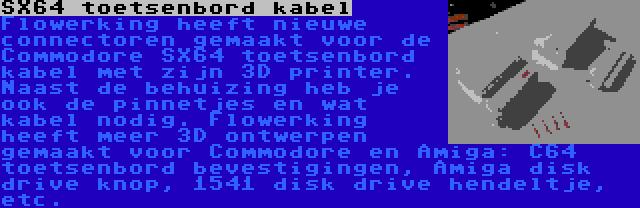 SX64 toetsenbord kabel | Flowerking heeft nieuwe connectoren gemaakt voor de Commodore SX64 toetsenbord kabel met zijn 3D printer. Naast de behuizing heb je ook de pinnetjes en wat kabel nodig. Flowerking heeft meer 3D ontwerpen gemaakt voor Commodore en Amiga: C64 toetsenbord bevestigingen, Amiga disk drive knop, 1541 disk drive hendeltje, etc.