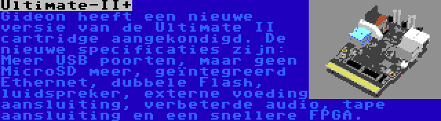 Ultimate-II+ | Gideon heeft een nieuwe versie van de Ultimate II cartridge aangekondigd. De nieuwe specificaties zijn: Meer USB poorten, maar geen MicroSD meer, geïntegreerd Ethernet, dubbele Flash, luidspreker, externe voeding aansluiting, verbeterde audio, tape aansluiting en een snellere FPGA.