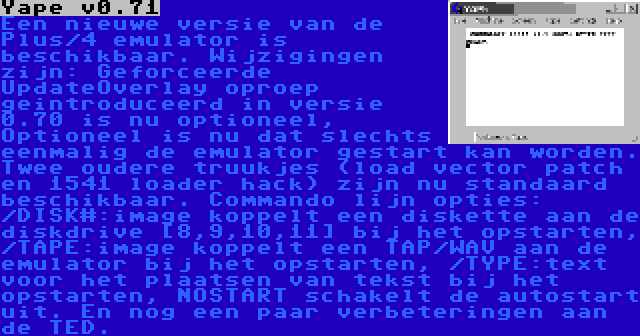 Yape v0.71 | Een nieuwe versie van de Plus/4 emulator is beschikbaar. Wijzigingen zijn: Geforceerde UpdateOverlay oproep geintroduceerd in versie 0.70 is nu optioneel, Optioneel is nu dat slechts eenmalig de emulator gestart kan worden. Twee oudere truukjes (load vector patch en 1541 loader hack) zijn nu standaard beschikbaar. Commando lijn opties: /DISK#:image koppelt een diskette aan de diskdrive {8,9,10,11} bij het opstarten, /TAPE:image koppelt een TAP/WAV aan de emulator bij het opstarten, /TYPE:text voor het plaatsen van tekst bij het opstarten, NOSTART schakelt de autostart uit. En nog een paar verbeteringen aan de TED.