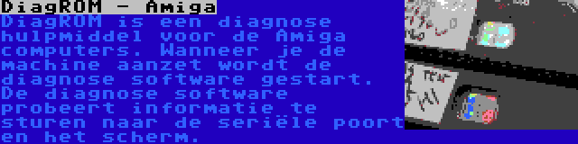 DiagROM - Amiga | DiagROM is een diagnose hulpmiddel voor de Amiga computers. Wanneer je de machine aanzet wordt de diagnose software gestart. De diagnose software probeert informatie te sturen naar de seriële poort en het scherm.