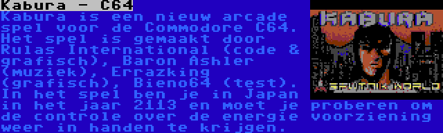 Kabura - C64 | Kabura is een nieuw arcade spel voor de Commodore C64. Het spel is gemaakt door Rulas International (code & grafisch), Baron Ashler (muziek), Errazking (grafisch), Bieno64 (test). In het spel ben je in Japan in het jaar 2113 en moet je proberen om de controle over de energie voorziening weer in handen te krijgen.