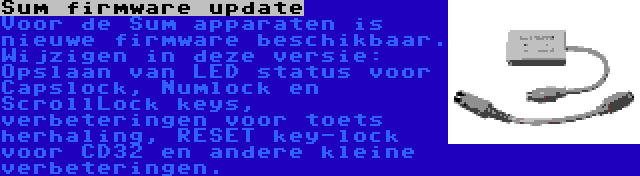 Sum firmware update | Voor de Sum apparaten is nieuwe firmware beschikbaar. Wijzigen in deze versie: Opslaan van LED status voor Capslock, Numlock en ScrollLock keys, verbeteringen voor toets herhaling, RESET key-lock voor CD32 en andere kleine verbeteringen.