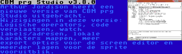 CBM prg Studio v3.8.0 | Arthur Jordison heeft een nieuwe versie van CBM prg Studio uitgebracht. Wijzigingen in deze versie: Logische operators, code verplaatsen, watch labels/adresen, lokale karakters mappen, meer export opties voor de screen editor en meerder lagen voor de sprite vooruitblik.